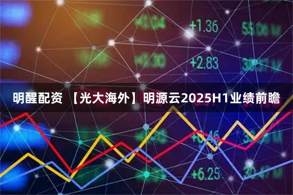 明醒配资 【光大海外】明源云2025H1业绩前瞻