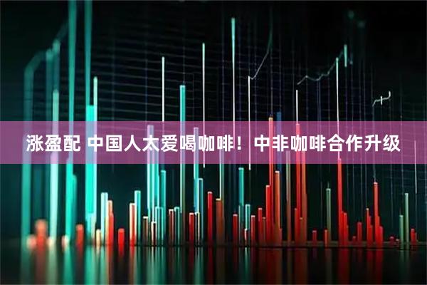 涨盈配 中国人太爱喝咖啡！中非咖啡合作升级