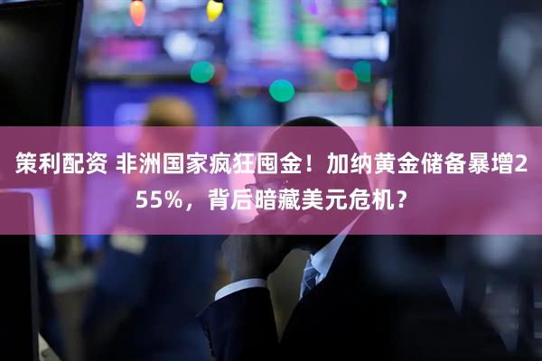 策利配资 非洲国家疯狂囤金！加纳黄金储备暴增255%，背后暗藏美元危机？