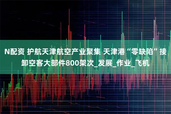 N配资 护航天津航空产业聚集 天津港“零缺陷”接卸空客大部件800架次_发展_作业_飞机