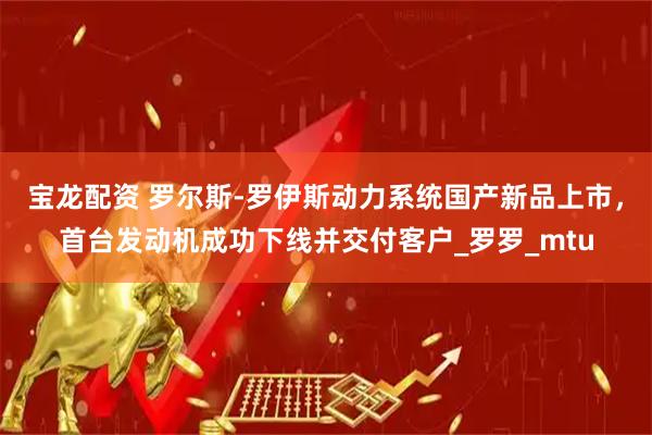 宝龙配资 罗尔斯-罗伊斯动力系统国产新品上市，首台发动机成功下线并交付客户_罗罗_mtu
