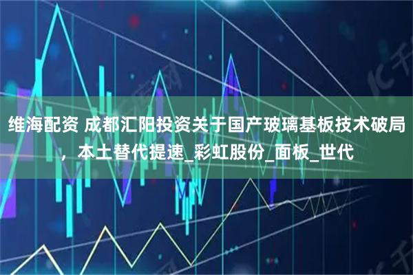 维海配资 成都汇阳投资关于国产玻璃基板技术破局，本土替代提速_彩虹股份_面板_世代