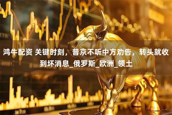 鸿牛配资 关键时刻，普京不听中方劝告，转头就收到坏消息_俄罗斯_欧洲_领土