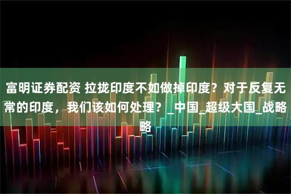 富明证券配资 拉拢印度不如做掉印度？对于反复无常的印度，我们该如何处理？_中国_超级大国_战略