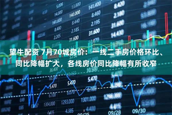 望牛配资 7月70城房价：一线二手房价格环比、同比降幅扩大，各线房价同比降幅有所收窄