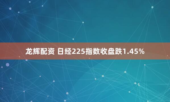 龙辉配资 日经225指数收盘跌1.45%