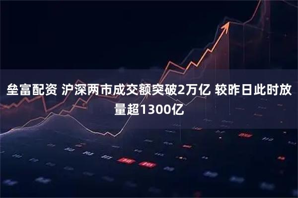 垒富配资 沪深两市成交额突破2万亿 较昨日此时放量超1300亿