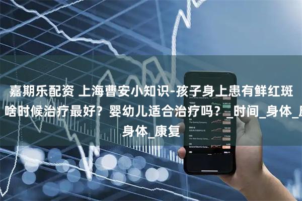 嘉期乐配资 上海曹安小知识-孩子身上患有鲜红斑痣，啥时候治疗最好？婴幼儿适合治疗吗？_时间_身体_康复