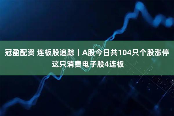 冠盈配资 连板股追踪丨A股今日共104只个股涨停 这只消费电子股4连板