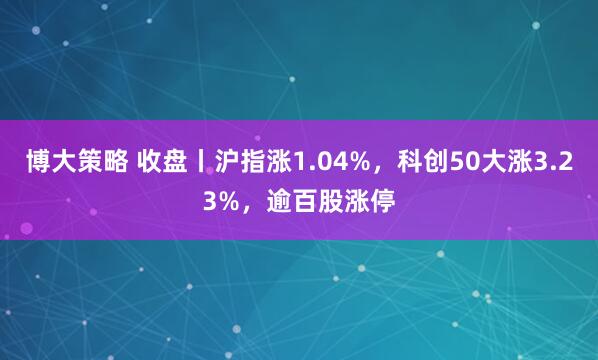 博大策略 收盘丨沪指涨1.04%，科创50大涨3.23%，逾百股涨停