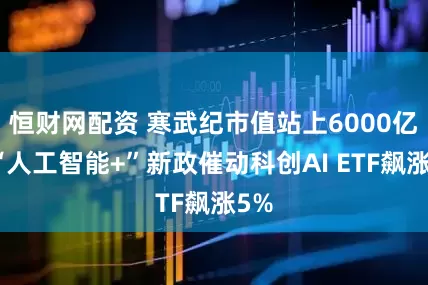 恒财网配资 寒武纪市值站上6000亿，“人工智能+”新政催动科创AI ETF飙涨5%