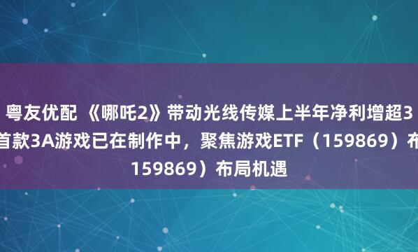 粤友优配 《哪吒2》带动光线传媒上半年净利增超3.7倍，首款3A游戏已在制作中，聚焦游戏ETF（159869）布局机遇