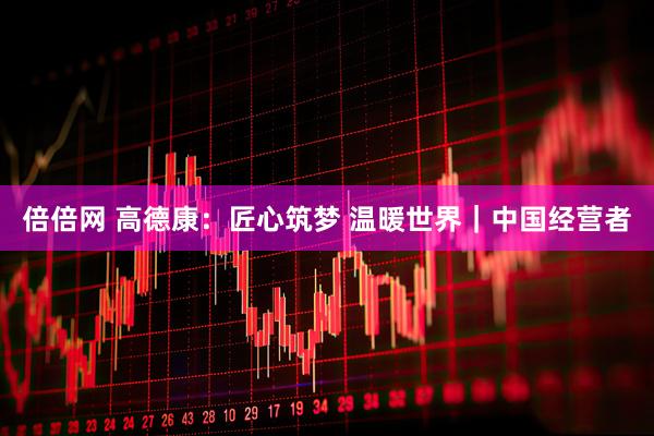 倍倍网 高德康：匠心筑梦 温暖世界｜中国经营者