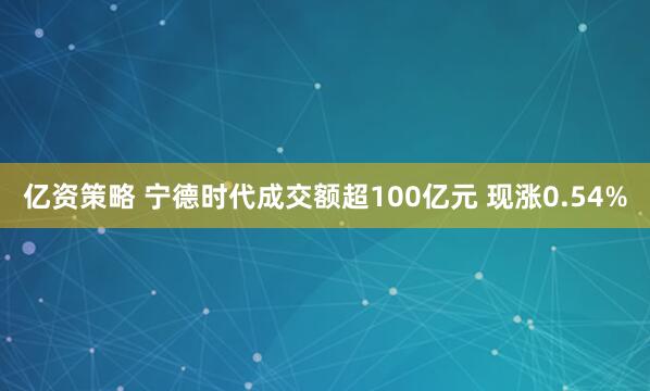 亿资策略 宁德时代成交额超100亿元 现涨0.54%
