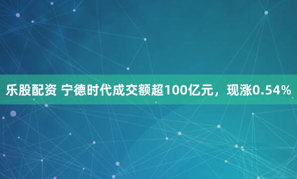 乐股配资 宁德时代成交额超100亿元，现涨0.54%