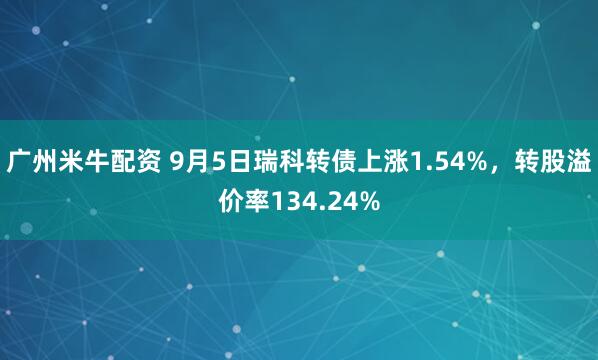 广州米牛配资 9月5日瑞科转债上涨1.54%，转股溢价率134.24%