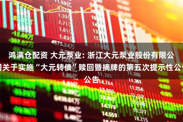 鸿满仓配资 大元泵业: 浙江大元泵业股份有限公司关于实施“大元转债”赎回暨摘牌的第五次提示性公告