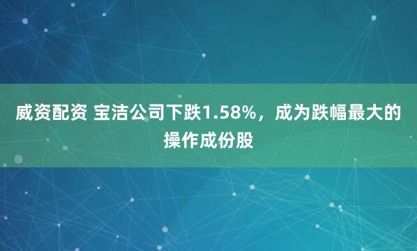 威资配资 宝洁公司下跌1.58%，成为跌幅最大的操作成份股