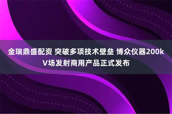 金瑞鼎盛配资 突破多项技术壁垒 博众仪器200kV场发射商用产品正式发布