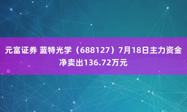 元富证券 蓝特光学（688127）7月18日主力资金净卖出136.72万元