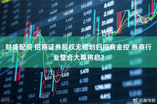 财盛配资 招商证券股权无偿划归招商金控 券商行业整合大幕将启？