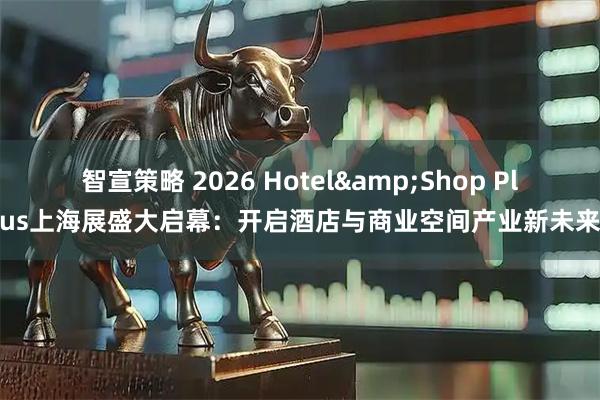 智宣策略 2026 Hotel&Shop Plus上海展盛大启幕：开启酒店与商业空间产业新未来
