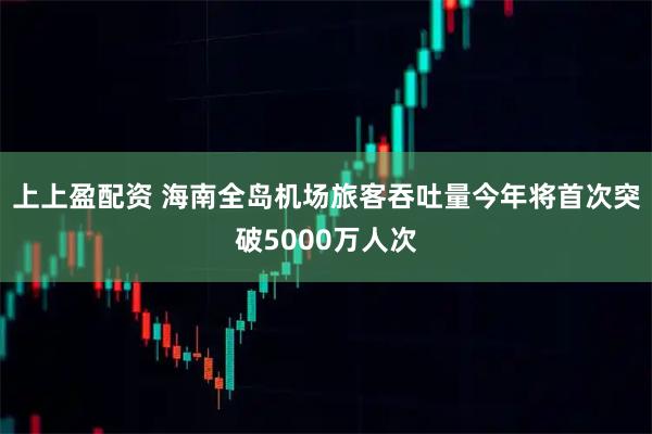 上上盈配资 海南全岛机场旅客吞吐量今年将首次突破5000万人次