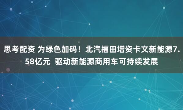 思考配资 为绿色加码！北汽福田增资卡文新能源7.58亿元  驱动新能源商用车可持续发展