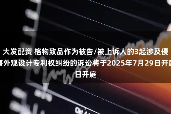 大发配资 格物致品作为被告/被上诉人的3起涉及侵害外观设计专利权纠纷的诉讼将于2025年7月29日开庭