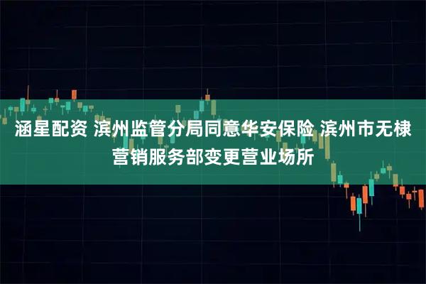 涵星配资 滨州监管分局同意华安保险 滨州市无棣营销服务部变更营业场所