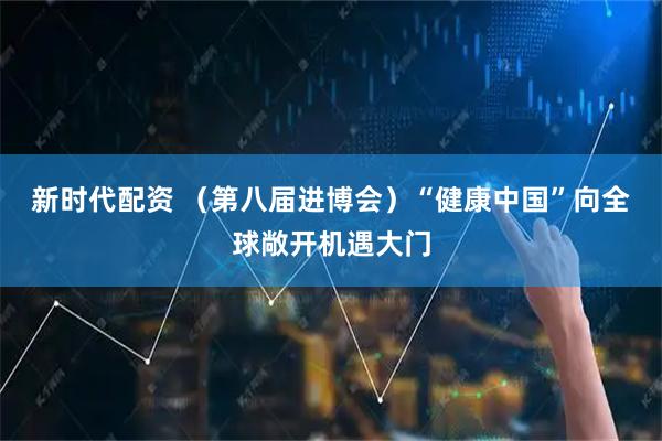 新时代配资 （第八届进博会）“健康中国”向全球敞开机遇大门