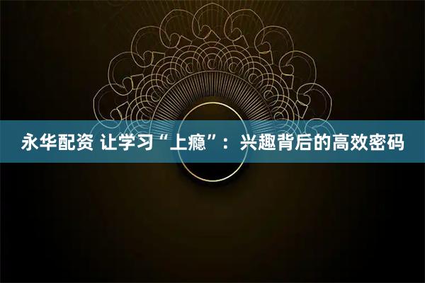 永华配资 让学习“上瘾”：兴趣背后的高效密码