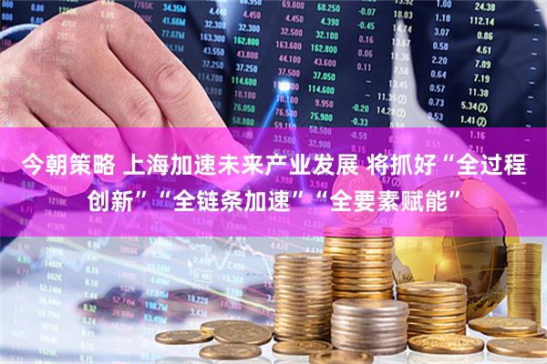 今朝策略 上海加速未来产业发展 将抓好“全过程创新”“全链条加速”“全要素赋能”