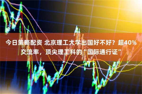 今日策略配资 北京理工大学出国好不好？超40%交流率，顶尖理工科的“国际通行证”