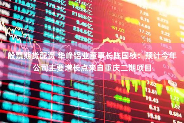 般票期货配资 华峰铝业董事长陈国桢：预计今年公司主要增长点来自重庆二期项目