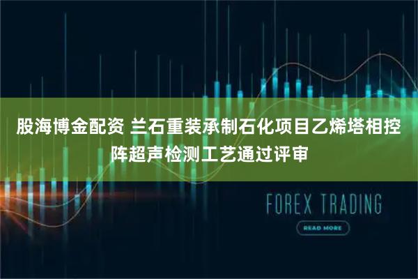股海博金配资 兰石重装承制石化项目乙烯塔相控阵超声检测工艺通过评审