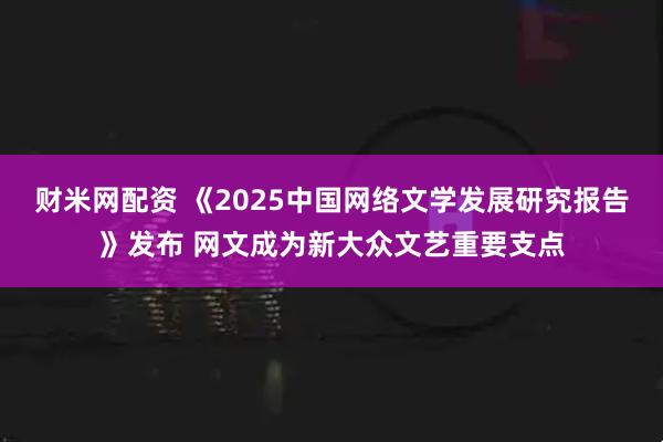 财米网配资 《2025中国网络文学发展研究报告》发布 网文成为新大众文艺重要支点